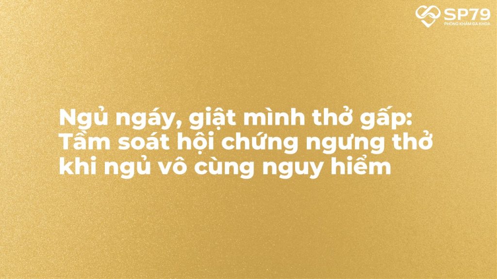 Ngủ ngáy, giật mình thở gấp: Tầm soát hội chứng ngưng thở khi ngủ vô cùng nguy hiểm