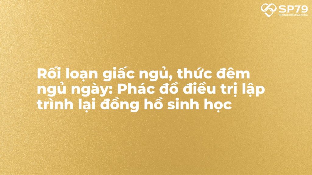 Rối loạn giấc ngủ, thức đêm ngủ ngày: Phác đồ điều trị lập trình lại đồng hồ sinh học