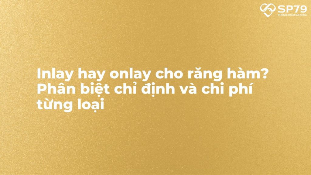 Inlay hay onlay cho răng hàm? Phân biệt chỉ định và chi phí từng loại