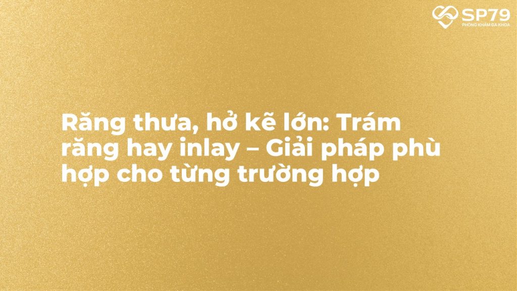 Răng thưa, hở kẽ lớn: Trám răng hay inlay – Giải pháp phù hợp cho từng trường hợp