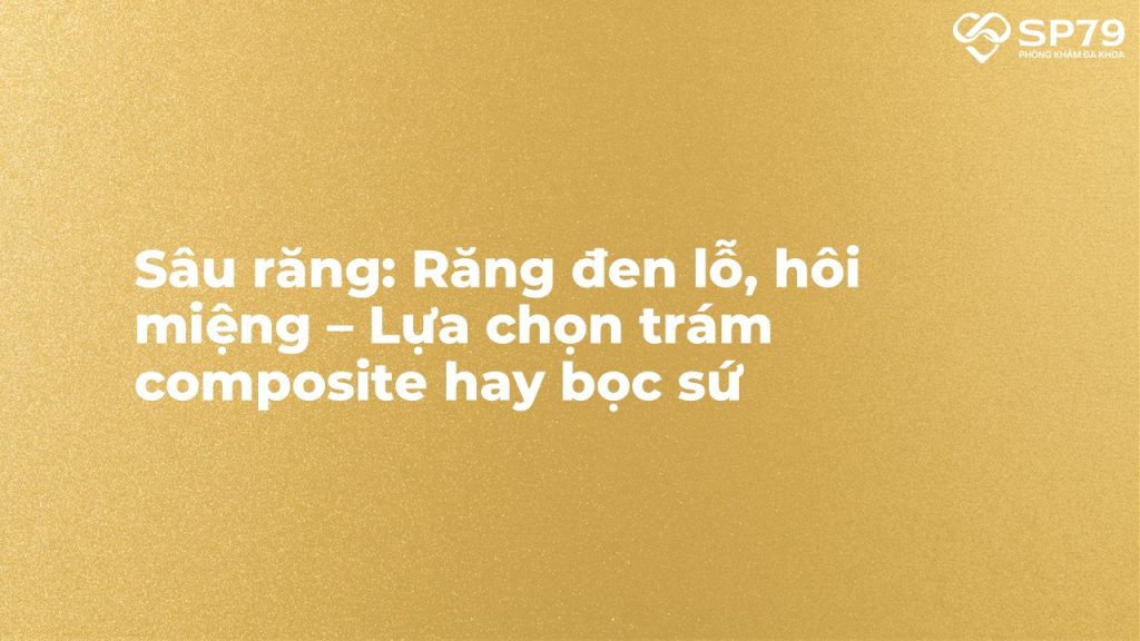 Sâu răng: Răng đen lỗ, hôi miệng – Lựa chọn trám composite hay bọc sứ